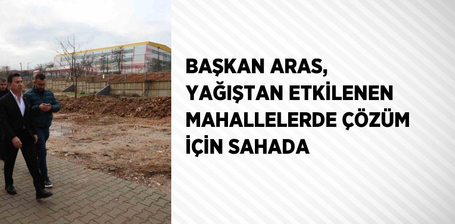 BAŞKAN ARAS, YAĞIŞTAN ETKİLENEN MAHALLELERDE ÇÖZÜM İÇİN SAHADA