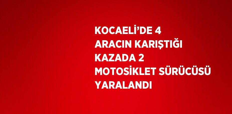 KOCAELİ’DE 4 ARACIN KARIŞTIĞI KAZADA 2 MOTOSİKLET SÜRÜCÜSÜ YARALANDI