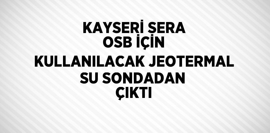 KAYSERİ SERA OSB İÇİN KULLANILACAK JEOTERMAL SU SONDADAN ÇIKTI