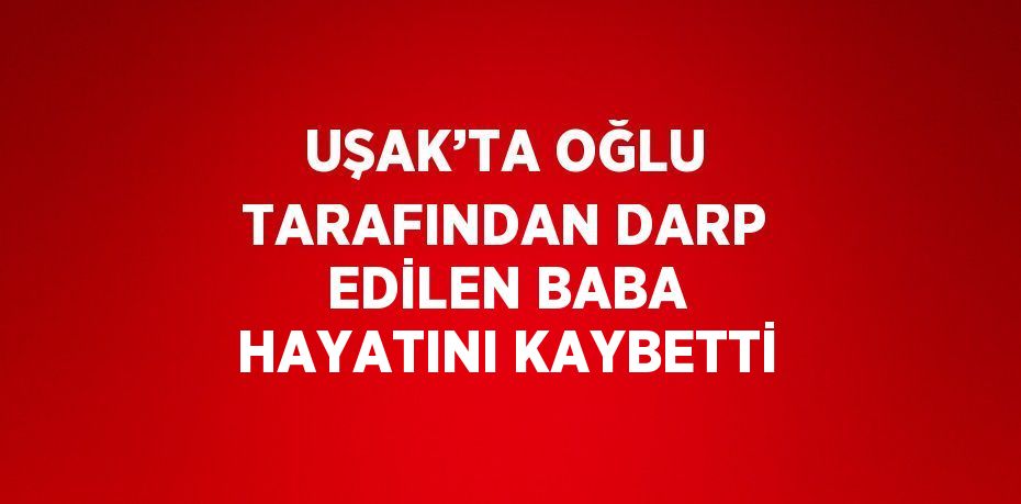 UŞAK’TA OĞLU TARAFINDAN DARP EDİLEN BABA HAYATINI KAYBETTİ