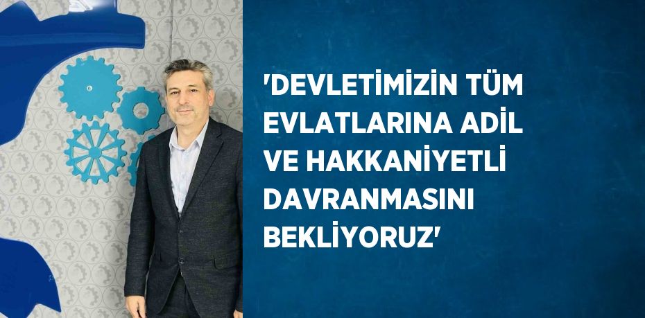 'DEVLETİMİZİN TÜM EVLATLARINA ADİL VE HAKKANİYETLİ DAVRANMASINI BEKLİYORUZ'