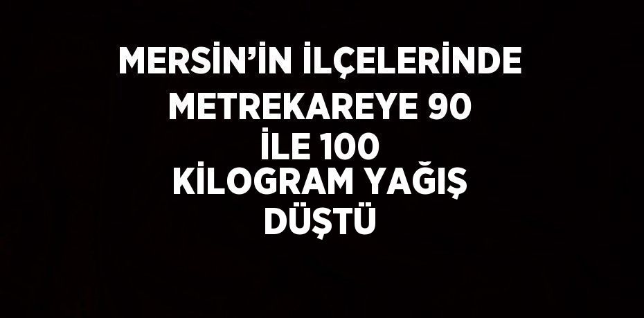 MERSİN’İN İLÇELERİNDE METREKAREYE 90 İLE 100 KİLOGRAM YAĞIŞ DÜŞTÜ