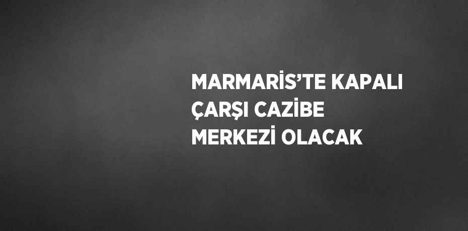 MARMARİS’TE KAPALI ÇARŞI CAZİBE MERKEZİ OLACAK