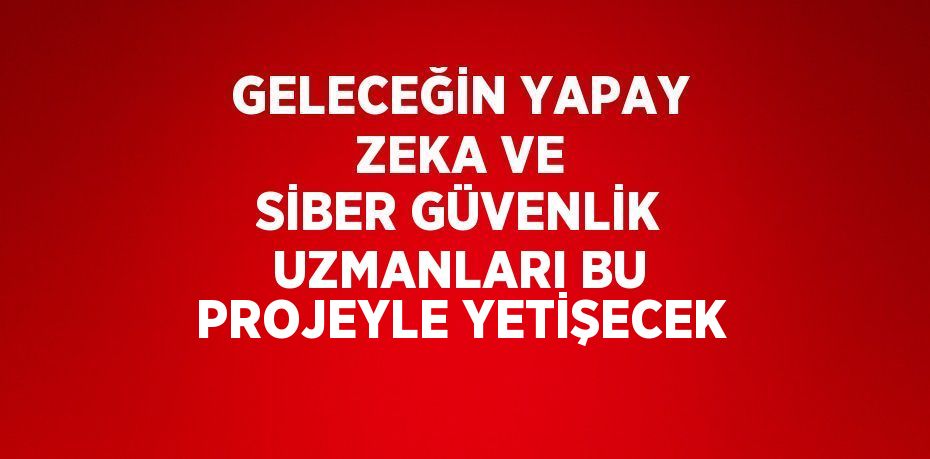 GELECEĞİN YAPAY ZEKA VE SİBER GÜVENLİK UZMANLARI BU PROJEYLE YETİŞECEK