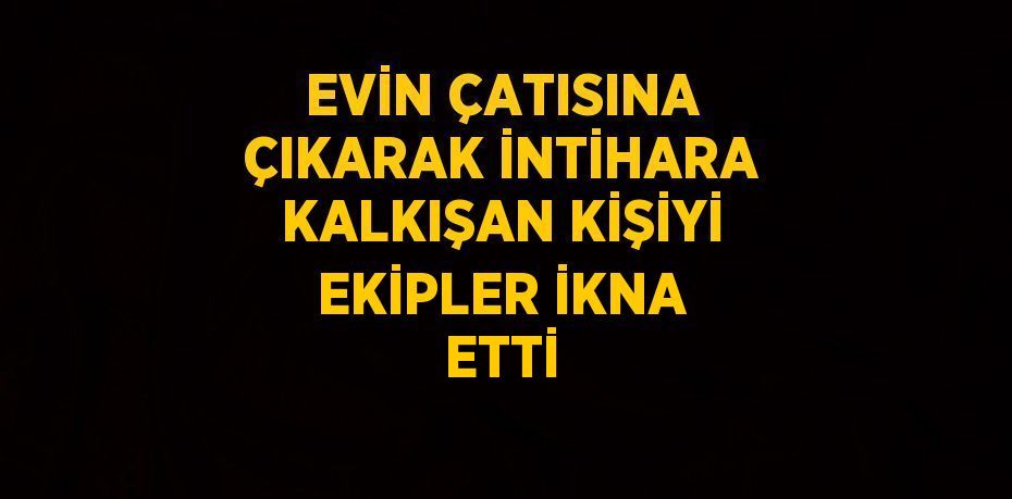 EVİN ÇATISINA ÇIKARAK İNTİHARA KALKIŞAN KİŞİYİ EKİPLER İKNA ETTİ