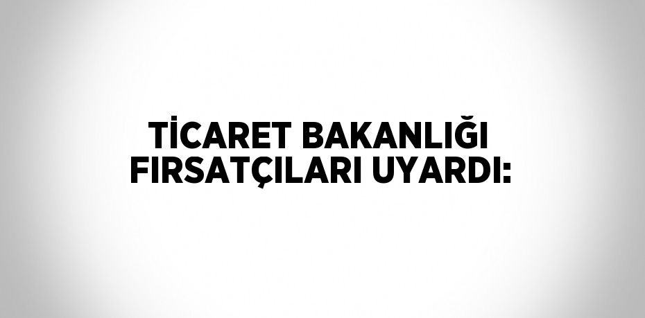 TİCARET BAKANLIĞI FIRSATÇILARI UYARDI: