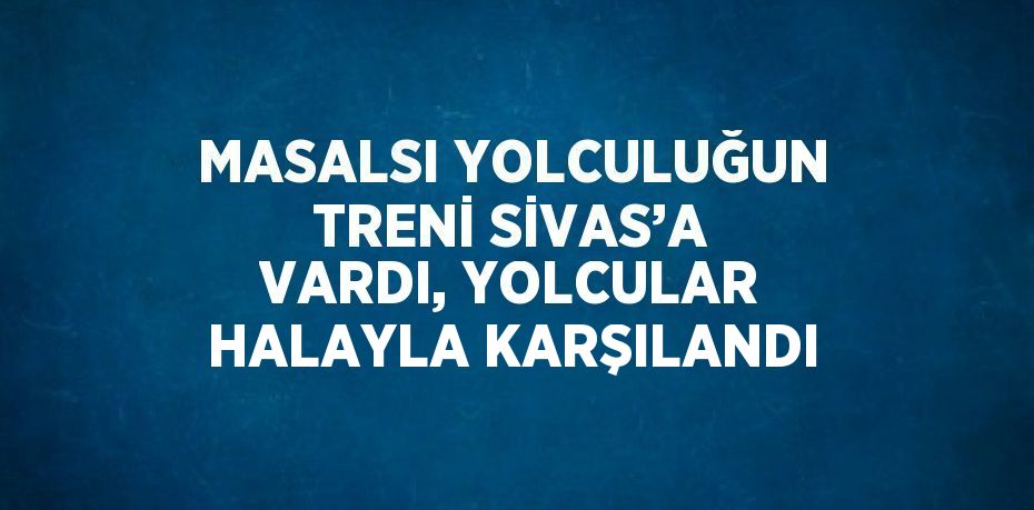 MASALSI YOLCULUĞUN TRENİ SİVAS’A VARDI, YOLCULAR HALAYLA KARŞILANDI