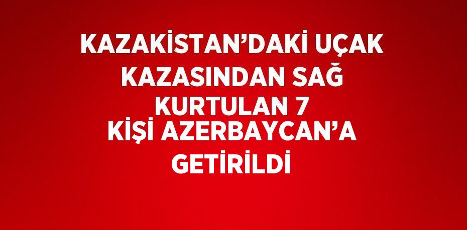 KAZAKİSTAN’DAKİ UÇAK KAZASINDAN SAĞ KURTULAN 7 KİŞİ AZERBAYCAN’A GETİRİLDİ