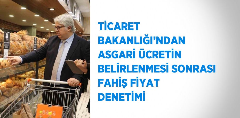 TİCARET BAKANLIĞI’NDAN ASGARİ ÜCRETİN BELİRLENMESİ SONRASI FAHİŞ FİYAT DENETİMİ