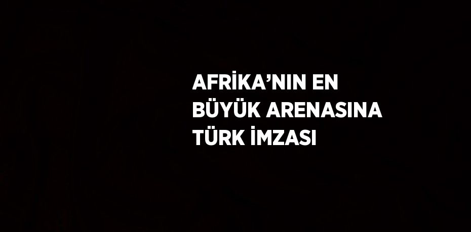 AFRİKA’NIN EN BÜYÜK ARENASINA TÜRK İMZASI