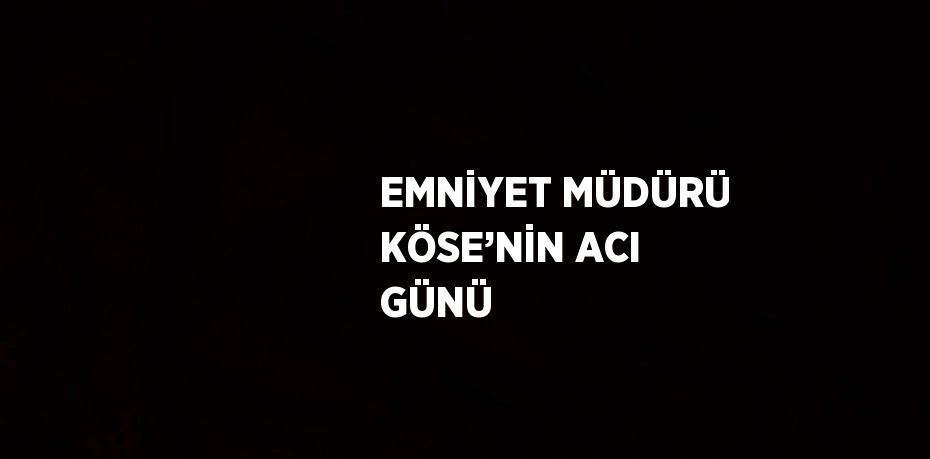 EMNİYET MÜDÜRÜ KÖSE’NİN ACI GÜNÜ