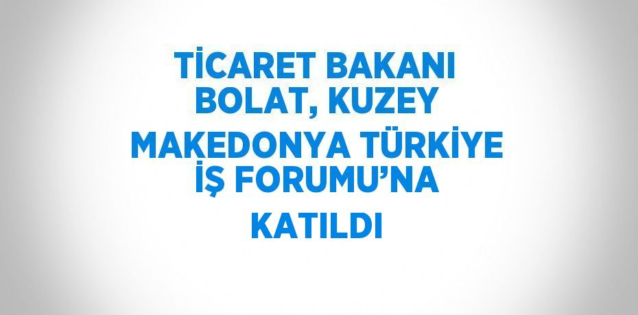 TİCARET BAKANI BOLAT, KUZEY MAKEDONYA TÜRKİYE İŞ FORUMU’NA KATILDI