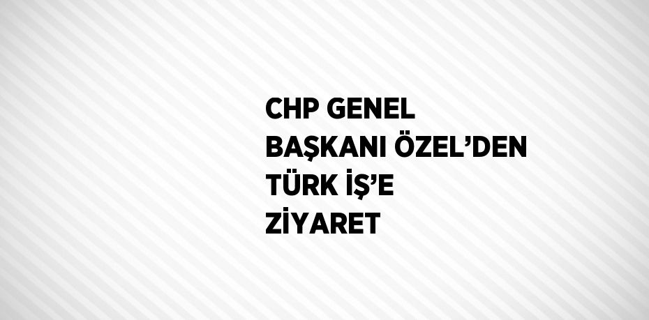 CHP GENEL BAŞKANI ÖZEL’DEN TÜRK İŞ’E ZİYARET