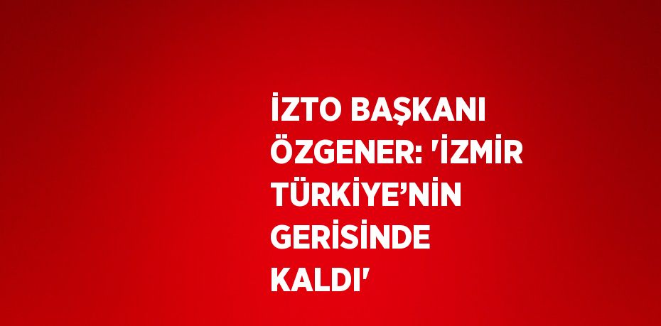 İZTO BAŞKANI ÖZGENER: 'İZMİR TÜRKİYE’NİN GERİSİNDE KALDI'