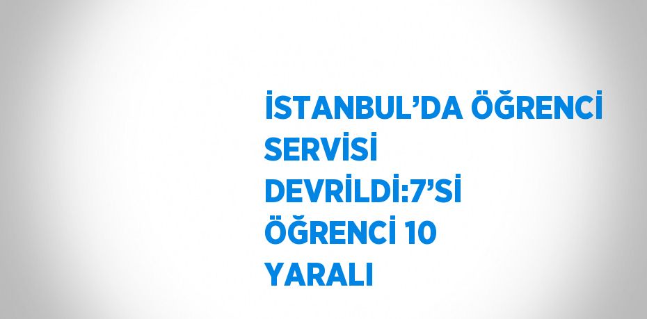 İSTANBUL’DA ÖĞRENCİ SERVİSİ DEVRİLDİ:7’Sİ ÖĞRENCİ 10 YARALI