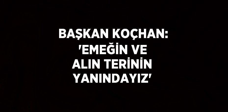 BAŞKAN KOÇHAN: 'EMEĞİN VE ALIN TERİNİN YANINDAYIZ'