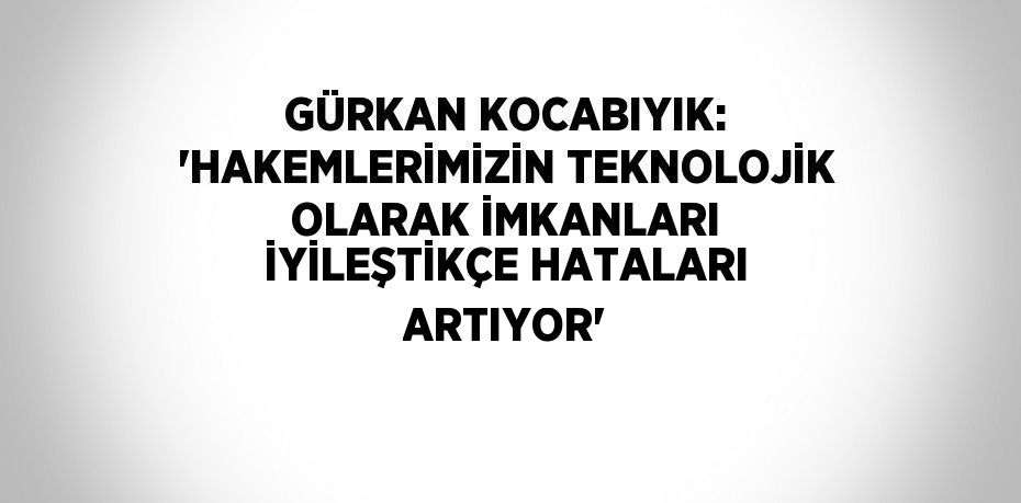 GÜRKAN KOCABIYIK: 'HAKEMLERİMİZİN TEKNOLOJİK OLARAK İMKANLARI İYİLEŞTİKÇE HATALARI ARTIYOR'