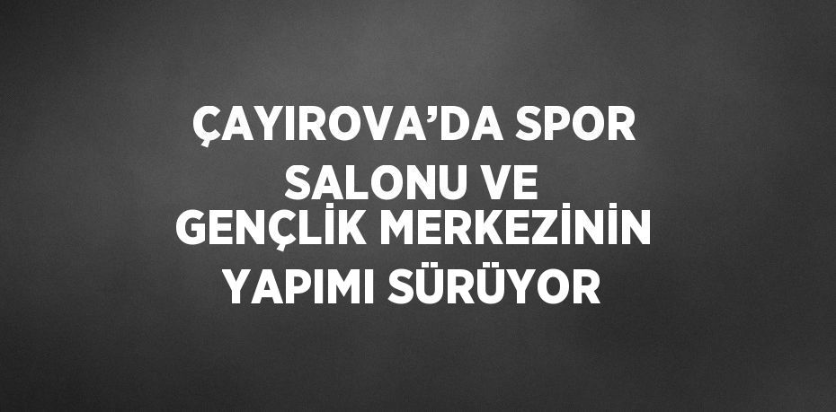 ÇAYIROVA’DA SPOR SALONU VE GENÇLİK MERKEZİNİN YAPIMI SÜRÜYOR