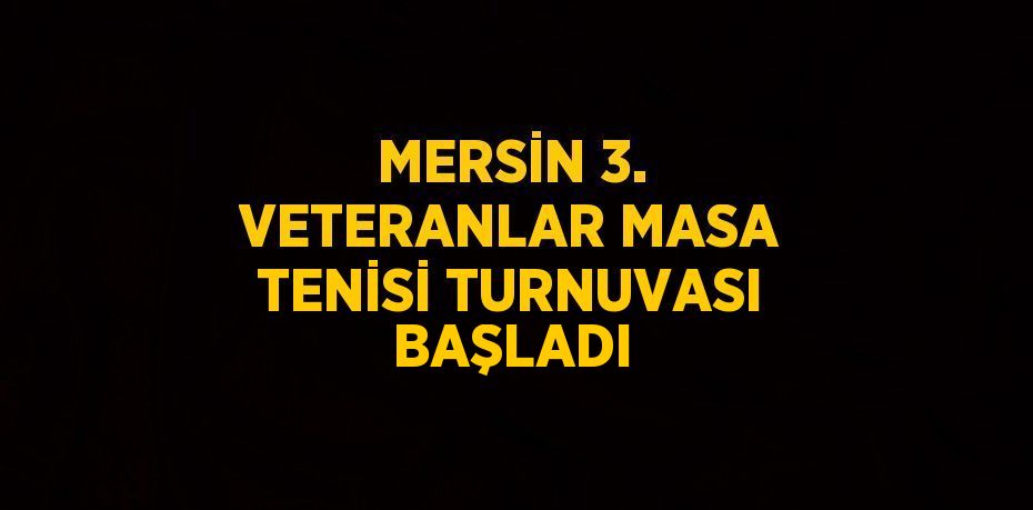 MERSİN 3. VETERANLAR MASA TENİSİ TURNUVASI BAŞLADI