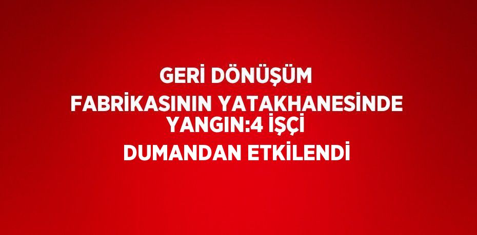 GERİ DÖNÜŞÜM FABRİKASININ YATAKHANESİNDE YANGIN:4 İŞÇİ DUMANDAN ETKİLENDİ