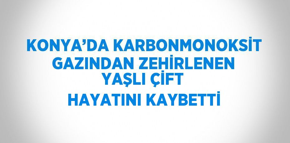 KONYA’DA KARBONMONOKSİT GAZINDAN ZEHİRLENEN YAŞLI ÇİFT HAYATINI KAYBETTİ