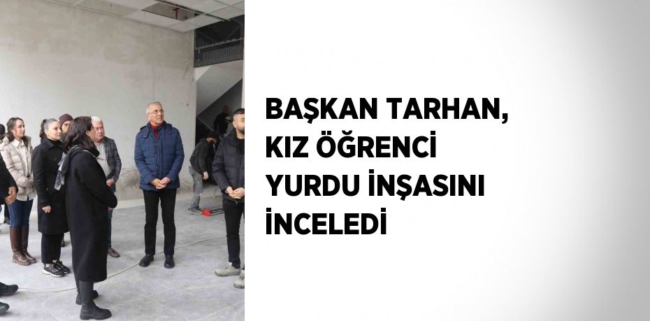 BAŞKAN TARHAN, KIZ ÖĞRENCİ YURDU İNŞASINI İNCELEDİ