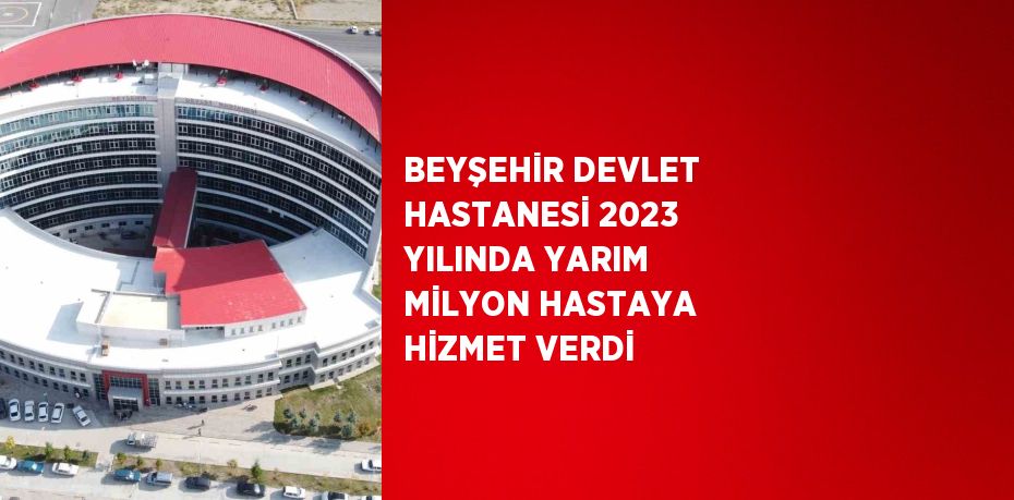 BEYŞEHİR DEVLET HASTANESİ 2023 YILINDA YARIM MİLYON HASTAYA HİZMET VERDİ