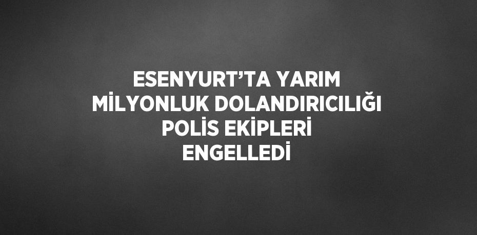 ESENYURT’TA YARIM MİLYONLUK DOLANDIRICILIĞI POLİS EKİPLERİ ENGELLEDİ