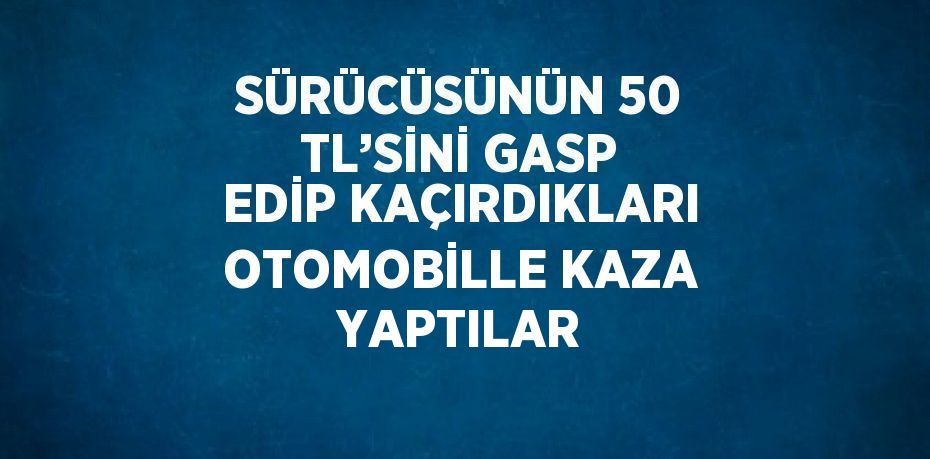 SÜRÜCÜSÜNÜN 50 TL’SİNİ GASP EDİP KAÇIRDIKLARI OTOMOBİLLE KAZA YAPTILAR