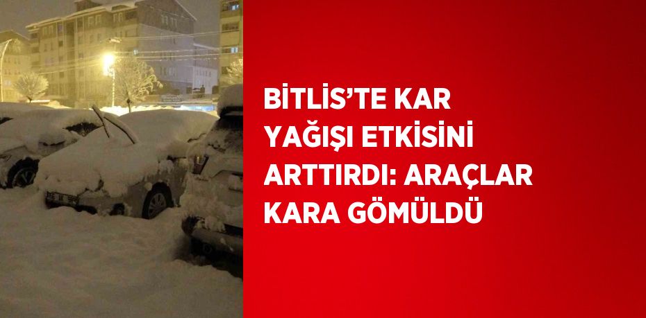 BİTLİS’TE KAR YAĞIŞI ETKİSİNİ ARTTIRDI: ARAÇLAR KARA GÖMÜLDÜ