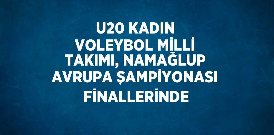 U20 KADIN VOLEYBOL MİLLİ TAKIMI, NAMAĞLUP AVRUPA ŞAMPİYONASI FİNALLERİNDE