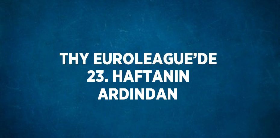 THY EUROLEAGUE’DE 23. HAFTANIN ARDINDAN