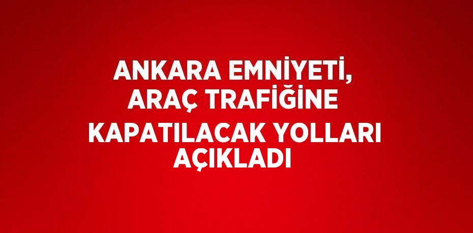 ANKARA EMNİYETİ, ARAÇ TRAFİĞİNE KAPATILACAK YOLLARI AÇIKLADI