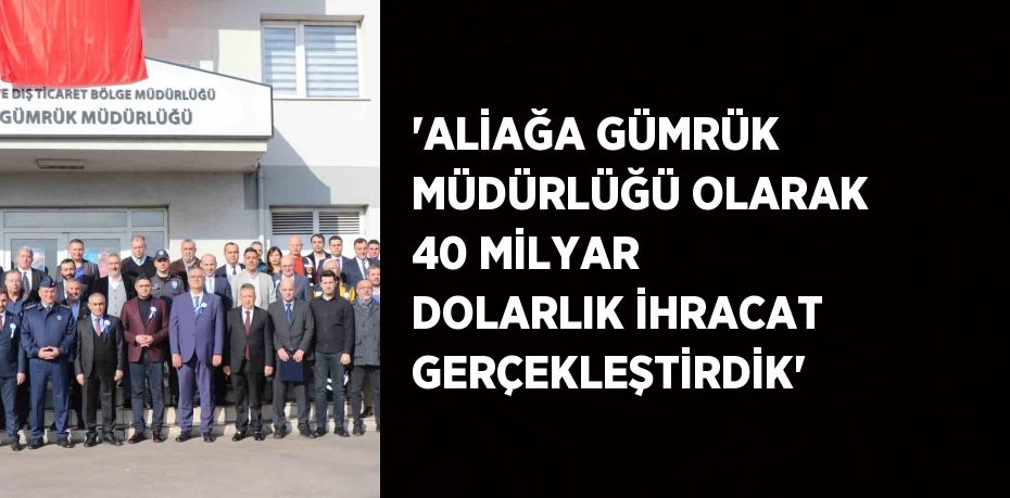 'ALİAĞA GÜMRÜK MÜDÜRLÜĞÜ OLARAK 40 MİLYAR DOLARLIK İHRACAT GERÇEKLEŞTİRDİK'