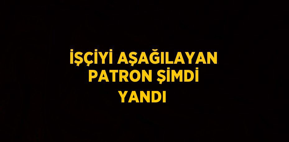 İŞÇİYİ AŞAĞILAYAN PATRON ŞİMDİ YANDI