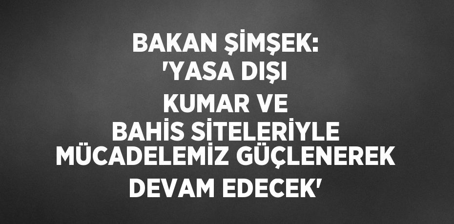 BAKAN ŞİMŞEK: 'YASA DIŞI KUMAR VE BAHİS SİTELERİYLE MÜCADELEMİZ GÜÇLENEREK DEVAM EDECEK'