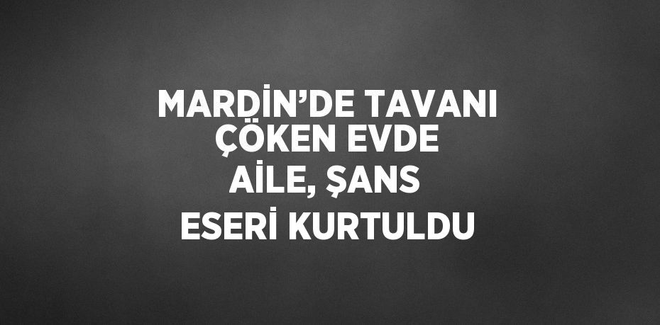 MARDİN’DE TAVANI ÇÖKEN EVDE AİLE, ŞANS ESERİ KURTULDU