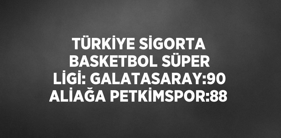 TÜRKİYE SİGORTA BASKETBOL SÜPER LİGİ: GALATASARAY:90 ALİAĞA PETKİMSPOR:88