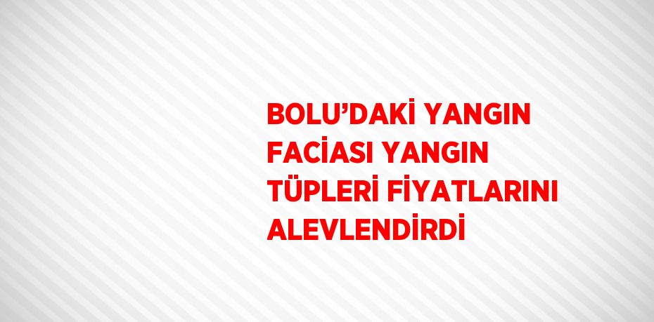 BOLU’DAKİ YANGIN FACİASI YANGIN TÜPLERİ FİYATLARINI ALEVLENDİRDİ