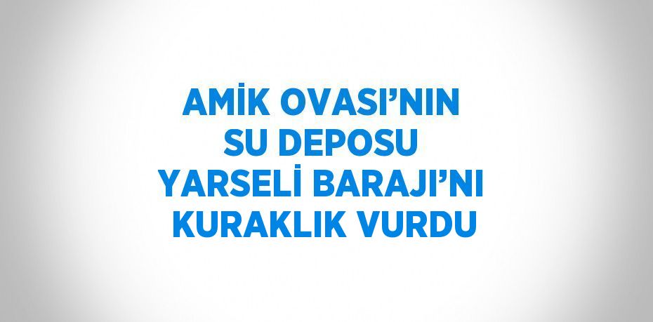 AMİK OVASI’NIN SU DEPOSU YARSELİ BARAJI’NI KURAKLIK VURDU