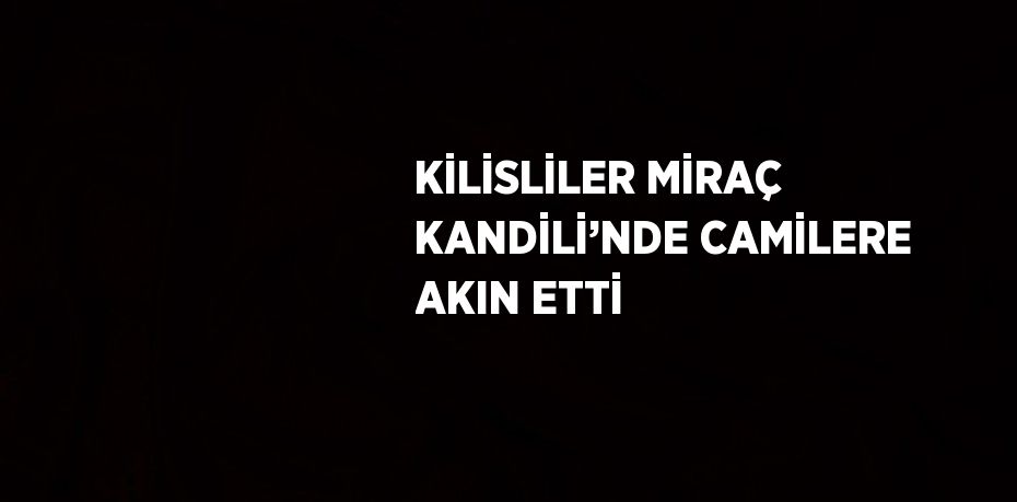 KİLİSLİLER MİRAÇ KANDİLİ’NDE CAMİLERE AKIN ETTİ