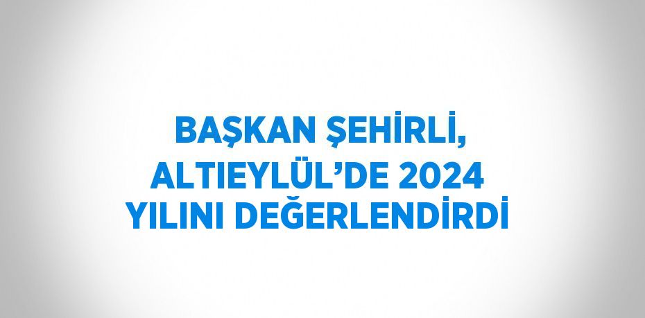 BAŞKAN ŞEHİRLİ, ALTIEYLÜL’DE 2024 YILINI DEĞERLENDİRDİ