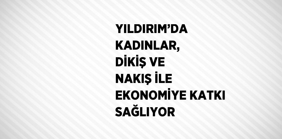YILDIRIM’DA KADINLAR, DİKİŞ VE NAKIŞ İLE EKONOMİYE KATKI SAĞLIYOR
