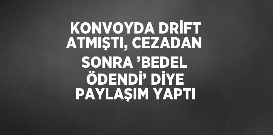 KONVOYDA DRİFT ATMIŞTI, CEZADAN SONRA ’BEDEL ÖDENDİ’ DİYE PAYLAŞIM YAPTI