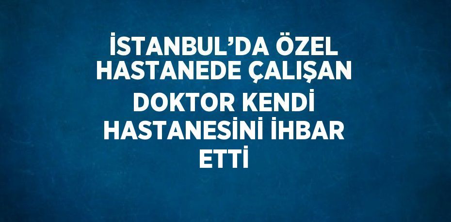 İSTANBUL’DA ÖZEL HASTANEDE ÇALIŞAN DOKTOR KENDİ HASTANESİNİ İHBAR ETTİ