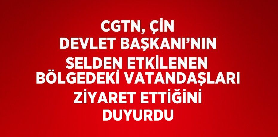 CGTN, ÇİN DEVLET BAŞKANI’NIN SELDEN ETKİLENEN BÖLGEDEKİ VATANDAŞLARI ZİYARET ETTİĞİNİ DUYURDU