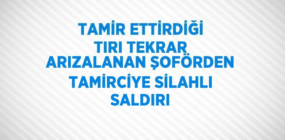 TAMİR ETTİRDİĞİ TIRI TEKRAR ARIZALANAN ŞOFÖRDEN TAMİRCİYE SİLAHLI SALDIRI