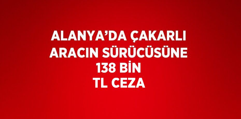 ALANYA’DA ÇAKARLI ARACIN SÜRÜCÜSÜNE 138 BİN TL CEZA