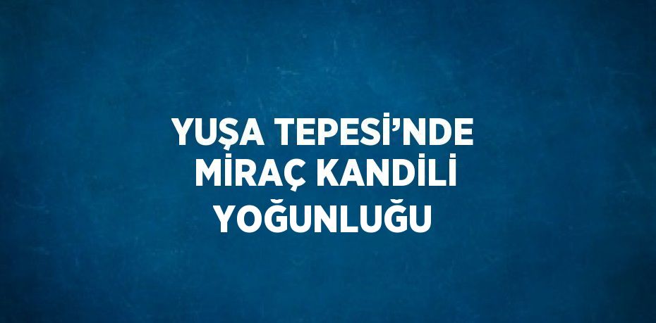 YUŞA TEPESİ’NDE MİRAÇ KANDİLİ YOĞUNLUĞU