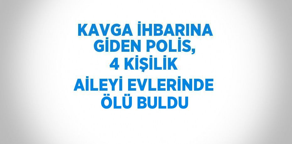 KAVGA İHBARINA GİDEN POLİS, 4 KİŞİLİK AİLEYİ EVLERİNDE ÖLÜ BULDU